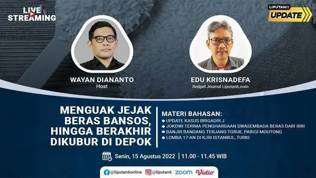 Liputan6 Update Senin, 15 Agustus 2022  |  Pukul 11.00 WIB  |  Tema: Menguak Jejak Beras Bansos, Hingga Berakhir Dikubur di Depok  |  Host: Wayan Diananto

Laporan Langsung:
- Update Kasus Brigadir J
- Jokowi Terima Penghargaan Swasembada Beras D...